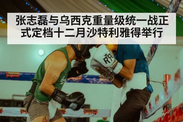 张志磊与乌西克重量级统一战正式定档十二月沙特利雅得举行