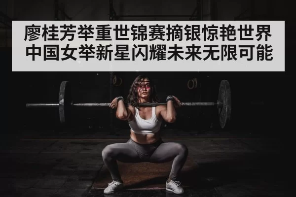 廖桂芳举重世锦赛摘银惊艳世界 中国女举新星闪耀未来无限可能
