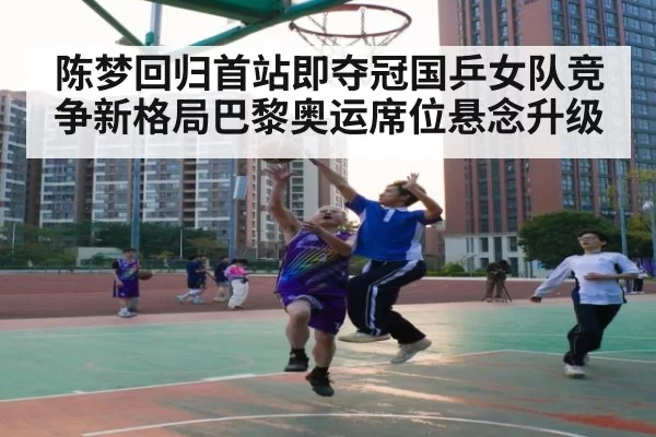 陈梦回归首站即夺冠国乒女队竞争新格局巴黎奥运席位悬念升级