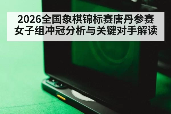 2026全国象棋锦标赛唐丹参赛女子组冲冠分析与关键对手解读