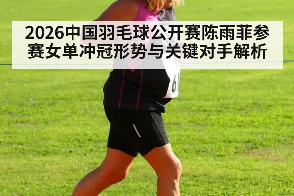 2026中国羽毛球公开赛陈雨菲参赛女单冲冠形势与关键对手解析